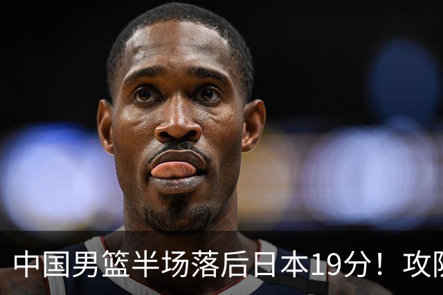 中国男篮半场落后日本19分！攻防两端被爆，郭士强毫无办法，真危险了